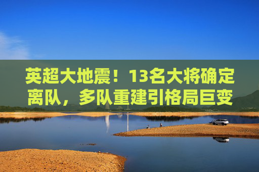 英超大地震!13名大将确定离队,多队重建引格局巨变,英超大地震!13名大将确定离队,多队重建引格局巨变