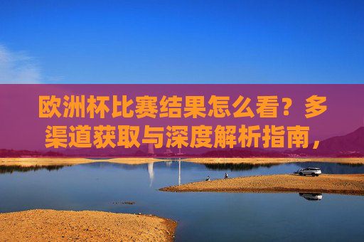 欧洲杯比赛结果怎么看？多渠道获取与深度解析指南，欧洲杯比赛结果获取渠道与深度解析指南