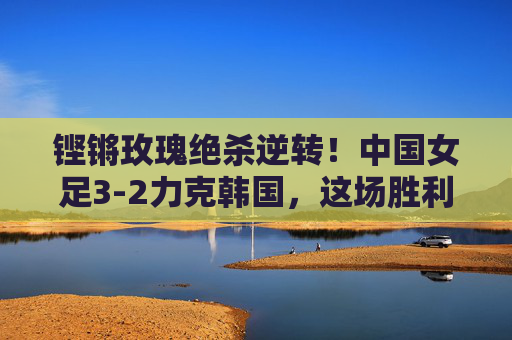 铿锵玫瑰绝杀逆转!中国女足3-2力克韩国,这场胜利燃爆了!铿锵玫瑰绝杀逆转3-2力克韩国,胜利燃爆!
