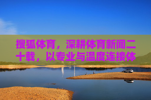 搜狐体育，深耕体育新闻二十载，以专业与温度连接体育与大众，搜狐体育，二十载深耕，以专业温度连接体育大众