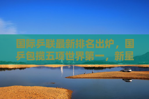 国际乒联最新排名出炉，国乒包揽五项世界第一，新星闪耀格局稳固，国际乒联排名，国乒包揽五项世界第一，新星闪耀格局稳固