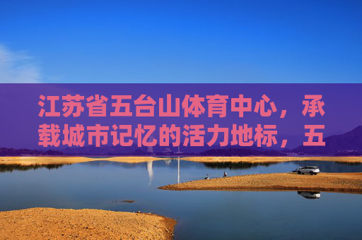江苏省五台山体育中心，承载城市记忆的活力地标，五台山体育中心，承载记忆的城市活力地标