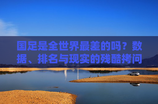 国足是全世界最差的吗?数据、排名与现实的残酷拷问,国足是全世界最差?数据、排名下的残酷拷问