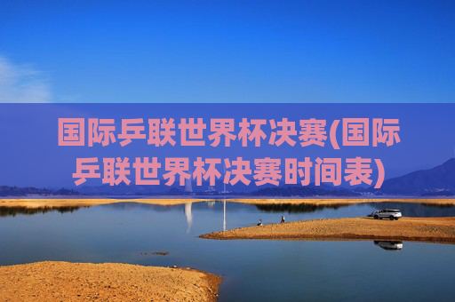 国际乒联世界杯决赛(国际乒联世界杯决赛时间表)