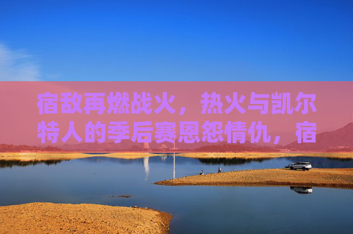 宿敌再燃战火，热火与凯尔特人的季后赛恩怨情仇，宿敌恩怨再燃！热火与凯尔特人季后赛对决