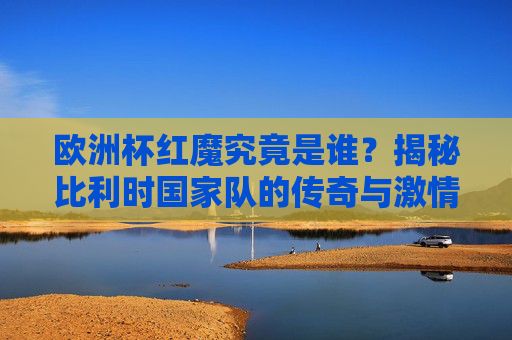 欧洲杯红魔究竟是谁？揭秘比利时国家队的传奇与激情，欧洲杯红魔，比利时国家队的传奇与激情