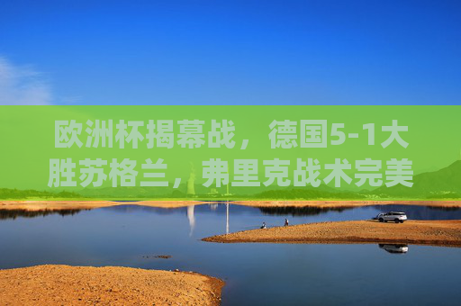 欧洲杯揭幕战,德国5-1大胜苏格兰,弗里克战术完美演绎主场气势,欧洲杯揭幕战,德国5-1大胜苏格兰,弗里克战术完美演绎主场气势