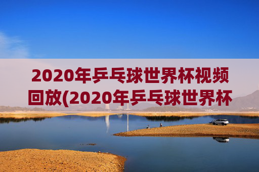 2020年乒乓球世界杯视频回放(2020年乒乓球世界杯视频回放下载)2020年乒乓球世界杯视频回放