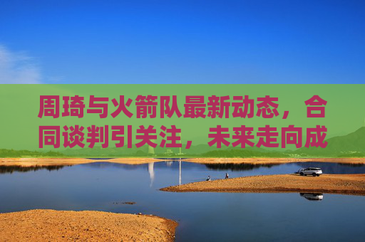 周琦与火箭队最新动态，合同谈判引关注，未来走向成悬念，周琦与火箭合同谈判引关注 未来走向悬念