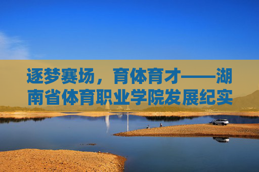 逐梦赛场，育体育才——湖南省体育职业学院发展纪实，育体育才逐赛场，湖南省体育职业学院发展纪实