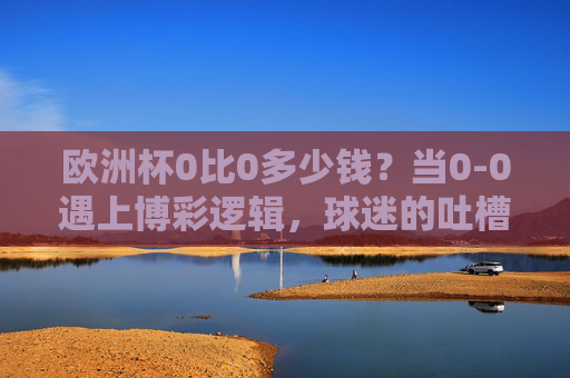 欧洲杯0比0多少钱?当0-0遇上博彩逻辑,球迷的吐槽藏着多少门道?欧洲杯0比0多少钱?博彩逻辑与球迷吐槽的门道