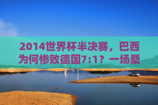 2014世界杯半决赛,巴西为何惨败德国7:1?一场桑巴舞的破碎与日耳曼战车的碾压,2014世界杯半决赛,7:1,桑巴舞破碎,日耳曼战车碾压