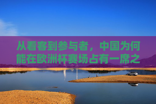 从看客到参与者,中国为何能在欧洲杯赛场占有一席之地?从看客到参与者,中国何以在欧洲杯占有一席之地