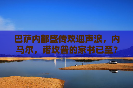 巴萨内部盛传欢迎声浪,内马尔,诺坎普的家书已至?内马尔或回归巴萨?诺坎普家书至,内部欢迎声浪起