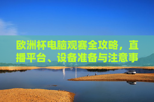 欧洲杯电脑观赛全攻略，直播平台、设备准备与注意事项，欧洲杯电脑观赛全攻略，直播平台、设备准备与注意事项