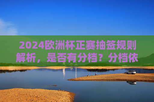 2024欧洲杯正赛抽签规则解析，是否有分档？分档依据是什么？2024欧洲杯正赛抽签规则解析，分档依据