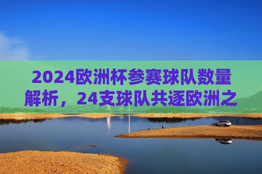 2024欧洲杯参赛球队数量解析，24支球队共逐欧洲之巅，2024欧洲杯，24支球队共逐欧洲之巅