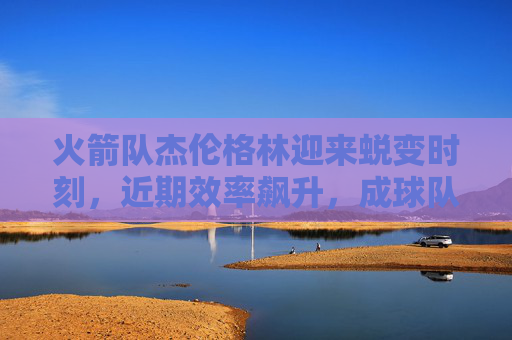火箭队杰伦格林迎来蜕变时刻,近期效率飙升,成球队进攻核心,杰伦格林蜕变时刻,效率飙升成火箭进攻核心