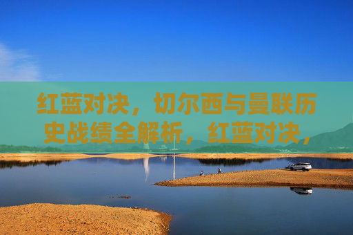 红蓝对决，切尔西与曼联历史战绩全解析，红蓝对决，切尔西与曼联历史战绩全解析