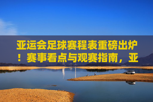 亚运会足球赛程表重磅出炉!赛事看点与观赛指南,亚运会足球赛程表重磅出炉,赛事看点与观赛指南