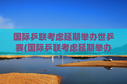 国际乒联考虑延期举办世乒赛(国际乒联考虑延期举办世乒赛吗)