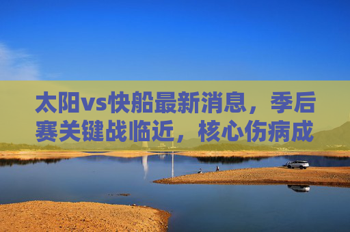 太阳vs快船最新消息,季后赛关键战临近,核心伤病成胜负手