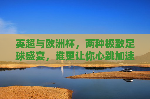 英超与欧洲杯,两种极致足球盛宴,谁更让你心跳加速?英超vs欧洲杯,双倍足球盛宴,谁让你心跳狂飙?