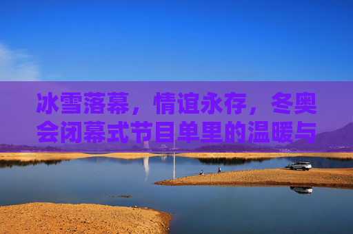 冰雪落幕，情谊永存，冬奥会闭幕式节目单里的温暖与传承，冰雪落幕，温暖永承，闭幕式情谊传承