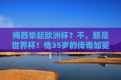 梅西举起欧洲杯？不，那是世界杯！他35岁的传奇加冕，梅西35岁终捧世界杯，传奇加冕