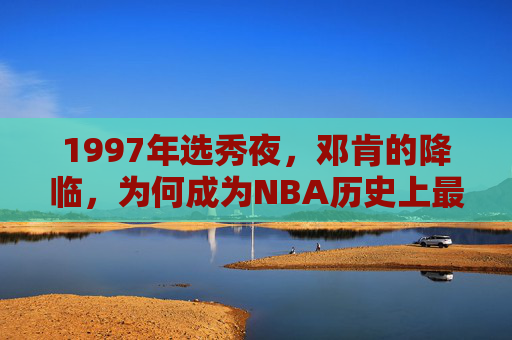1997年选秀夜,邓肯的降临,为何成为NBA历史上最轰动的天选时刻?1997选秀夜邓肯降临,NBA历史最轰动的天选时刻