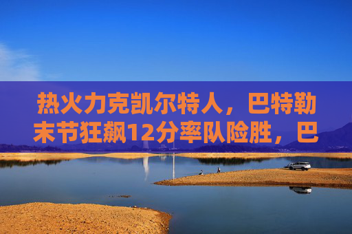 热火力克凯尔特人，巴特勒末节狂飙12分率队险胜，巴特勒末节狂飙12分，率热火险胜凯尔特人