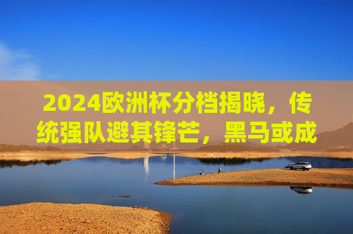2024欧洲杯分档揭晓，传统强队避其锋芒，黑马或成最大变量？2024欧洲杯分档揭晓，传统强队避锋芒，黑马成最大变量？
