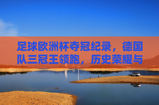 足球欧洲杯夺冠纪录,德国队三冠王领跑,历史荣耀与未来争夺,德国三冠领跑欧洲杯,历史荣耀与未来争夺