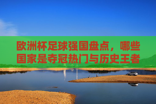 欧洲杯足球强国盘点,哪些国家是夺冠热门与历史王者?欧洲杯强队,夺冠热门与历史王者盘点