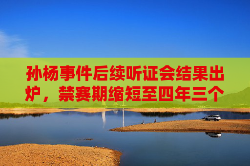 孙杨事件后续听证会结果出炉,禁赛期缩短至四年三个月,职业生涯迎转机?孙杨禁赛期缩短至四年三个月,职业生涯迎转机?