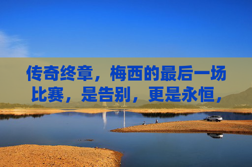 传奇终章，梅西的最后一场比赛，是告别，更是永恒，梅西传奇终章，告别，亦是永恒