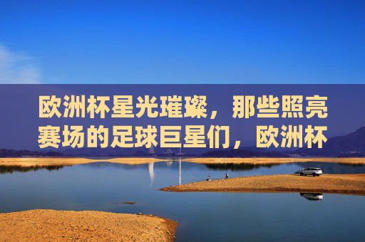 欧洲杯星光璀璨,那些照亮赛场的足球巨星们,欧洲杯星光,巨星照亮赛场