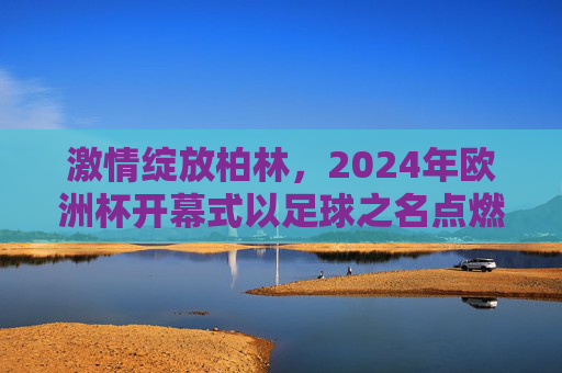 激情绽放柏林,2024年欧洲杯开幕式以足球之名点燃欧洲夏夜,2024欧洲杯开幕式,足球点燃柏林夏夜