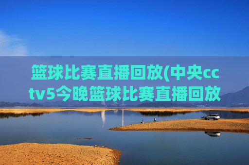 篮球比赛直播回放(中央cctv5今晚篮球比赛直播回放)