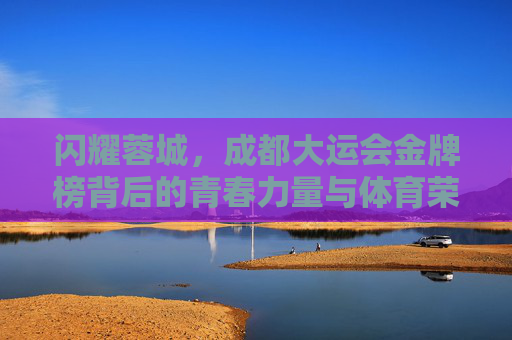 闪耀蓉城，成都大运会金牌榜背后的青春力量与体育荣光，蓉城闪耀，成都大运会金牌榜的青春荣光