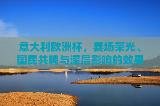 意大利欧洲杯,赛场荣光、国民共鸣与深层影响的效果全景,意大利欧洲杯,赛场荣光、国民共鸣与深层影响全景