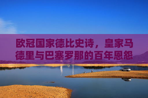 欧冠国家德比史诗,皇家马德里与巴塞罗那的百年恩怨与荣耀,欧冠国家德比史诗,皇马巴萨百年恩怨与荣耀
