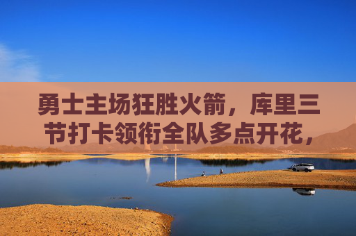 勇士主场狂胜火箭,库里三节打卡领衔全队多点开花,勇士主场狂胜火箭 库里三节打卡全队多点开花