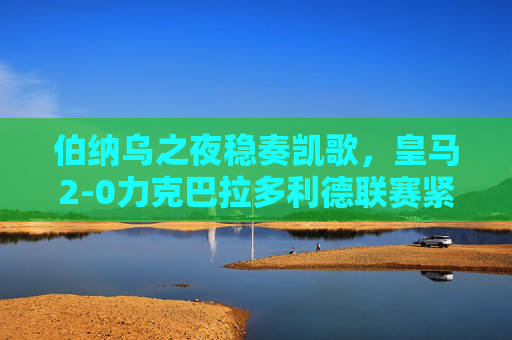 伯纳乌之夜稳奏凯歌，皇马2-0力克巴拉多利德联赛紧追榜首，伯纳乌之夜皇马2-0奏凯 联赛紧追榜首