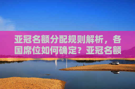 亚冠名额分配规则解析,各国席位如何确定?亚冠名额分配规则,各国席位如何确定?