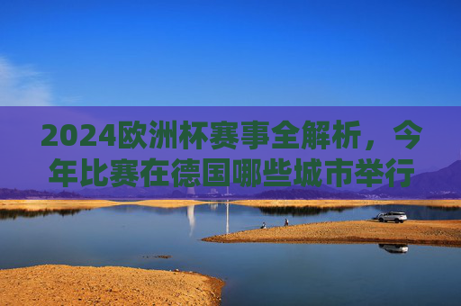 2024欧洲杯赛事全解析,今年比赛在德国哪些城市举行?2024欧洲杯赛事全解析,德国举办城市一览