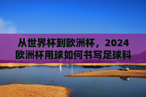 从世界杯到欧洲杯，2024欧洲杯用球如何书写足球科技的新传奇？2024欧洲杯用球书写足球科技新传奇