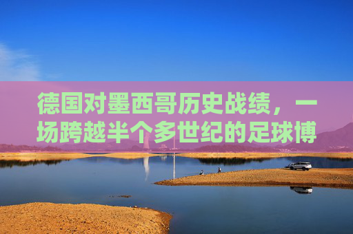 德国对墨西哥历史战绩,一场跨越半个多世纪的足球博弈,德国墨西哥,跨越半个多世纪的足球博弈