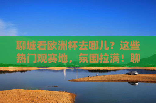 聊城看欧洲杯去哪儿?这些热门观赛地,氛围拉满!聊城欧洲杯观赛地,氛围拉满的热门去处