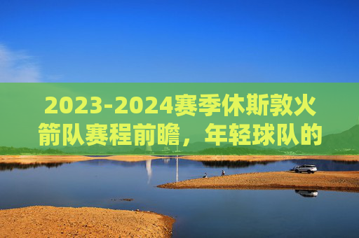 2023-2024赛季休斯敦火箭队赛程前瞻,年轻球队的淬火之路,火箭23-24赛季赛程前瞻,年轻军团的淬火之路